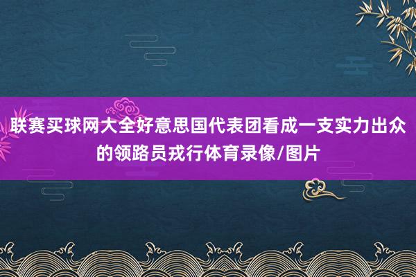 联赛买球网大全好意思国代表团看成一支实力出众的领路员戎行体育录像/图片