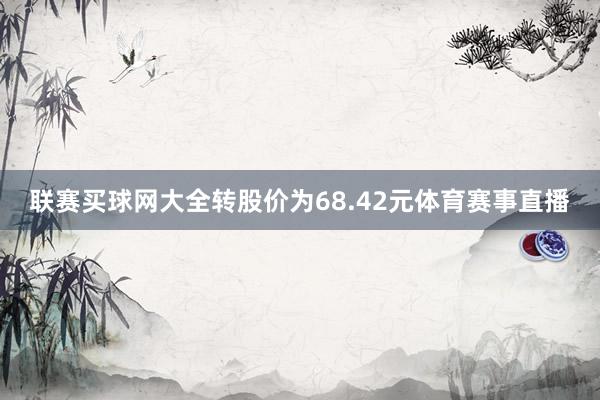 联赛买球网大全转股价为68.42元体育赛事直播