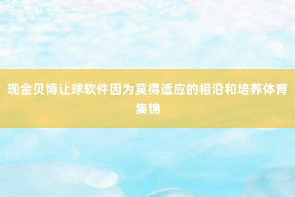 现金贝博让球软件因为莫得适应的相沿和培养体育集锦