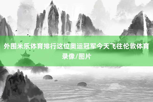 外围米乐体育排行这位奥运冠军今天飞往伦敦体育录像/图片