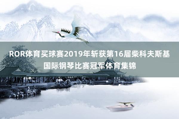 ROR体育买球赛2019年斩获第16届柴科夫斯基国际钢琴比赛冠军体育集锦