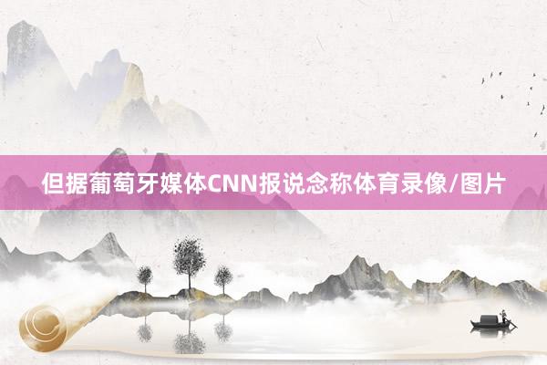 但据葡萄牙媒体CNN报说念称体育录像/图片