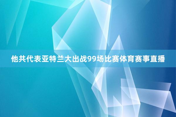 他共代表亚特兰大出战99场比赛体育赛事直播