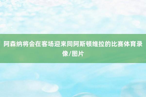 阿森纳将会在客场迎来同阿斯顿维拉的比赛体育录像/图片