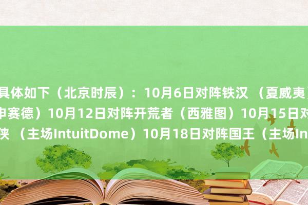 具体如下（北京时辰）：10月6日对阵铁汉 （夏威夷）10月9日对阵篮网（欧申赛德）10月12日对阵开荒者（西雅图）10月15日对阵独行侠 （主场IntuitDome）10月18日对阵国王（主场Intu