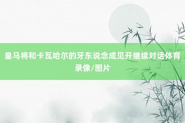 皇马将和卡瓦哈尔的牙东说念成见开继续对话体育录像/图片