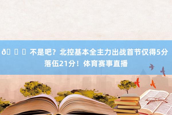 😅不是吧？北控基本全主力出战首节仅得5分 落伍21分！体育赛事直播