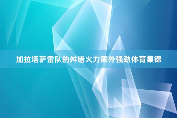 加拉塔萨雷队的舛错火力额外强劲体育集锦