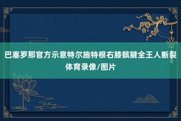 巴塞罗那官方示意特尔施特根右膝髌腱全王人断裂体育录像/图片